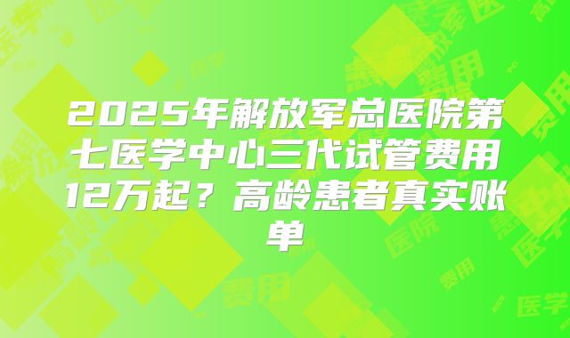 2025年解放军总医院第七医学中心三代试管费用12万起?高龄患者真实账单