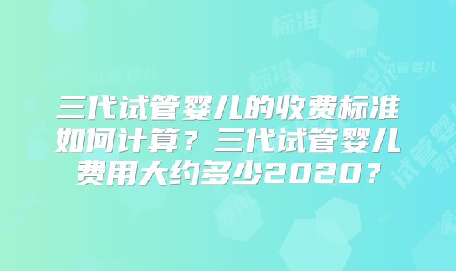 三代试管婴儿的收费标准如何计算?三代试管婴儿费用大约多少2020?