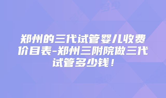 郑州的三代试管婴儿收费价目表-郑州三附院做三代试管多少钱!