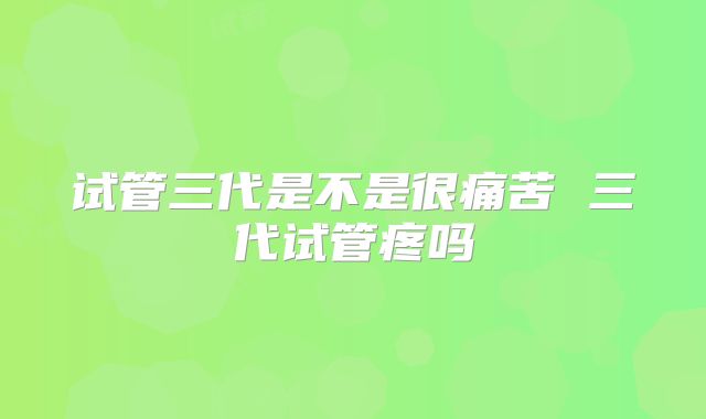 试管三代是不是很痛苦 三代试管疼吗