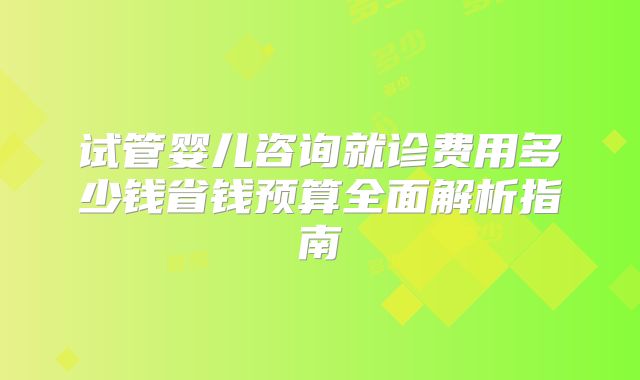 试管婴儿咨询就诊费用多少钱省钱预算全面解析指南