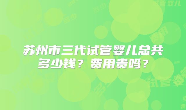 苏州市三代试管婴儿总共多少钱?费用贵吗?