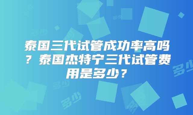 泰国三代试管成功率高吗?泰国杰特宁三代试管费用是多少?