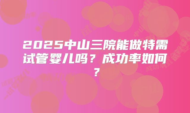 2025中山三院能做特需试管婴儿吗?成功率如何?