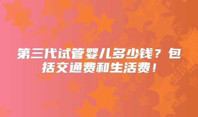 第三代试管婴儿多少钱？包括交通费和生活费！