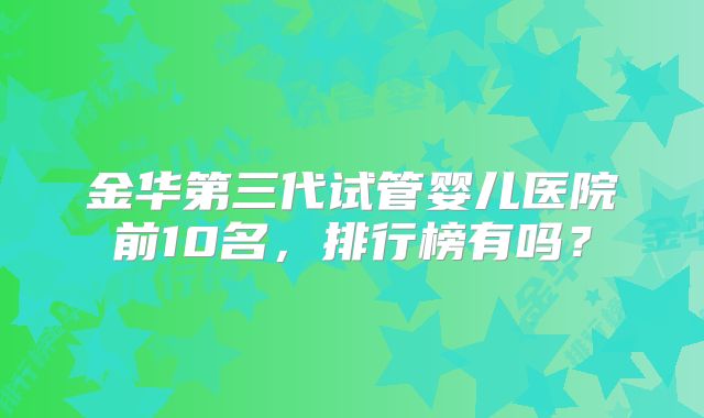 金华第三代试管婴儿医院前10名，排行榜有吗？