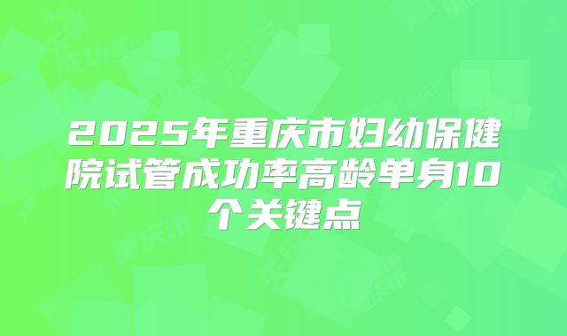 2025年重庆市妇幼保健院试管成功率高龄单身10个关键点