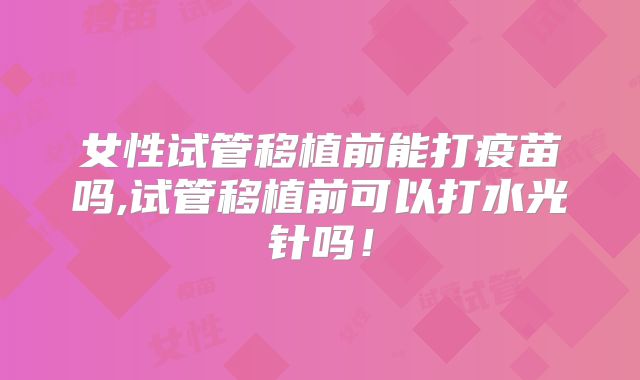 女性试管移植前能打疫苗吗,试管移植前可以打水光针吗!
