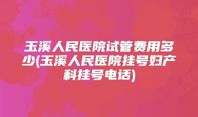 玉溪人民医院试管费用多少(玉溪人民医院挂号妇产科挂号电话)