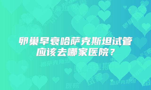 卵巢早衰哈萨克斯坦试管应该去哪家医院?