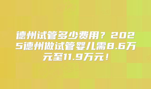 德州试管多少费用？2025德州做试管婴儿需8.6万元至11.9万元！
