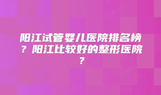 阳江试管婴儿医院排名榜?阳江比较好的整形医院?