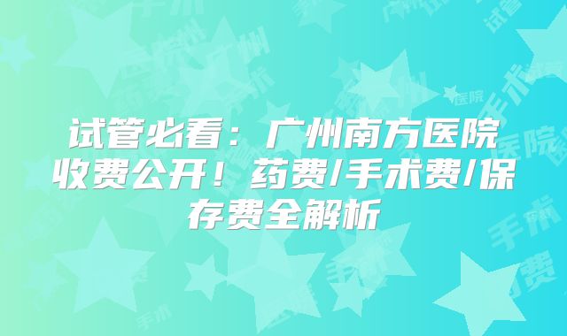 试管必看:广州南方医院收费公开!药费/手术费/保存费全解析
