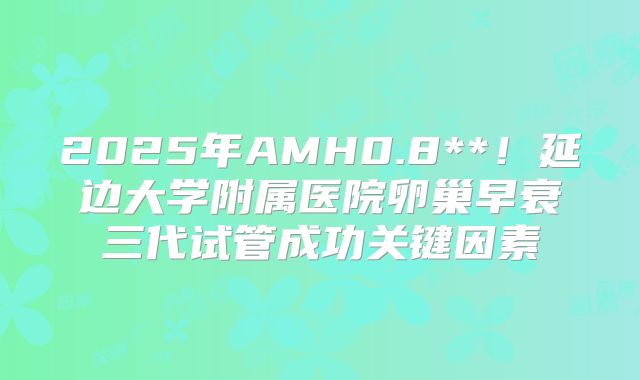 2025年AMH0.8**!延边大学附属医院卵巢早衰三代试管成功关键因素