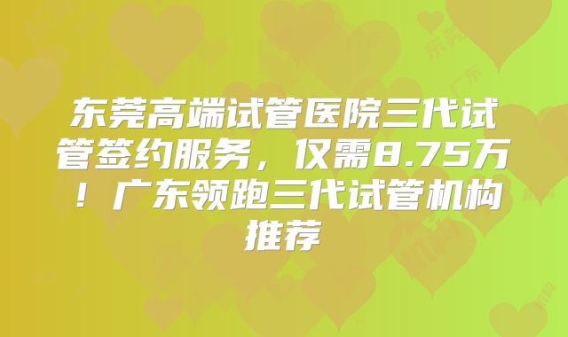 东莞高端试管医院三代试管签约服务,仅需8.75万!广东领跑三代试管机构推荐