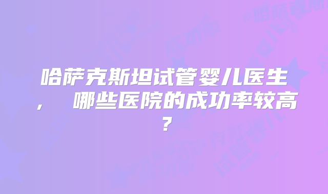 哈萨克斯坦试管婴儿医生， 哪些医院的成功率较高？