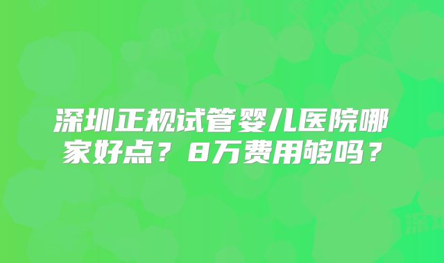 深圳正规试管婴儿医院哪家好点?8万费用够吗?