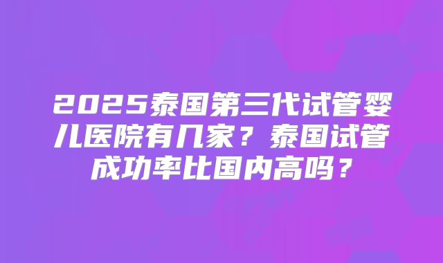 2025泰国第三代试管婴儿医院有几家?泰国试管成功率比国内高吗?