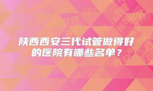 陕西西安三代试管做得好的医院有哪些名单?