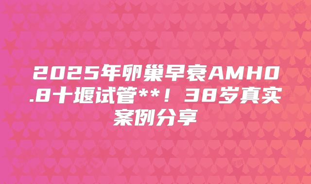 2025年卵巢早衰AMH0.8十堰试管**!38岁真实案例分享