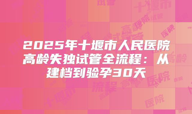 2025年十堰市人民医院高龄失独试管全流程:从建档到验孕30天