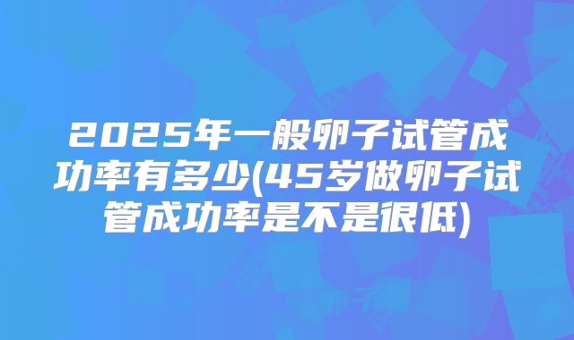 2025年一般卵子试管成功率有多少(45岁做卵子试管成功率是不是很低)