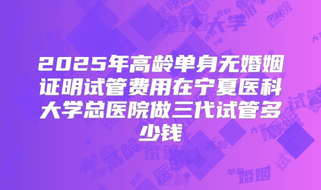 2025年高龄单身无婚姻证明试管费用在宁夏医科大学总医院做三代试管多少钱