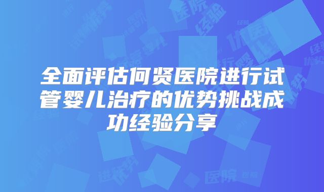 全面评估何贤医院进行试管婴儿治疗的优势挑战成功经验分享