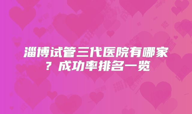 淄博试管三代医院有哪家?成功率排名一览