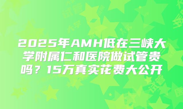 2025年AMH低在三峡大学附属仁和医院做试管贵吗?15万真实花费大公开