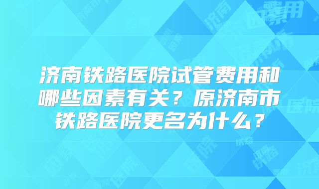 济南铁路医院试管费用和哪些因素有关?原济南市铁路医院更名为什么?