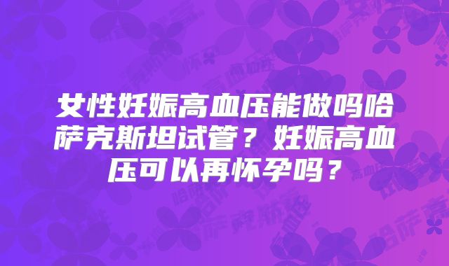 女性妊娠高血压能做吗哈萨克斯坦试管?妊娠高血压可以再怀孕吗?