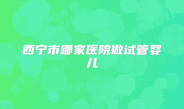 西宁市哪家医院做试管婴儿
