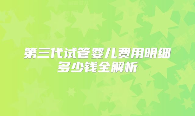 第三代试管婴儿费用明细多少钱全解析