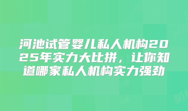 河池试管婴儿私人机构2025年实力大比拼，让你知道哪家私人机构实力强劲