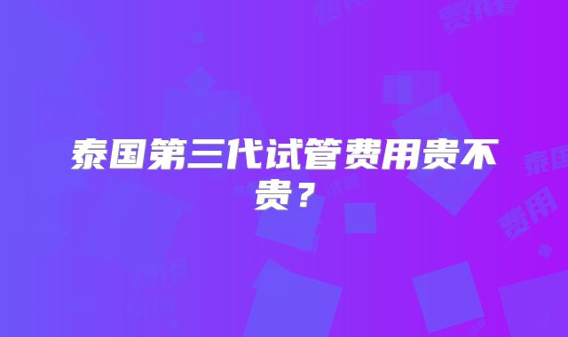 泰国第三代试管费用贵不贵?
