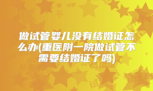 做试管婴儿没有结婚证怎么办(重医附一院做试管不需要结婚证了吗)