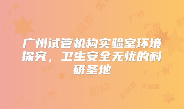 广州试管机构实验室环境探究,卫生安全无忧的科研圣地