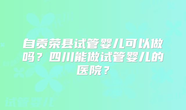 自贡荣县试管婴儿可以做吗？四川能做试管婴儿的医院？