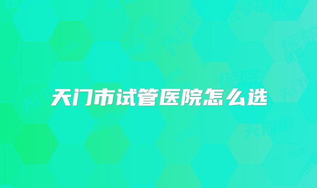 天门市试管医院怎么选