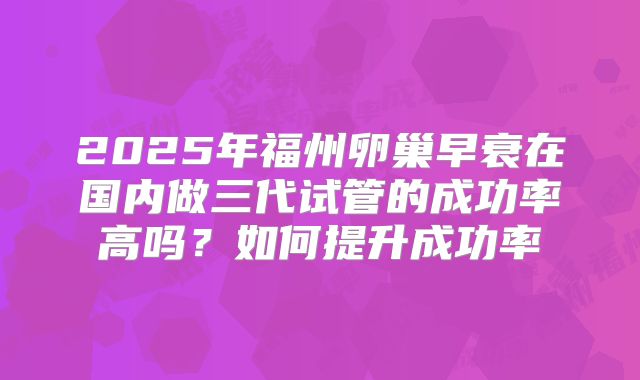 2025年福州卵巢早衰在国内做三代试管的成功率高吗?如何提升成功率