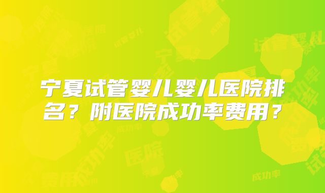 宁夏试管婴儿婴儿医院排名?附医院成功率费用?