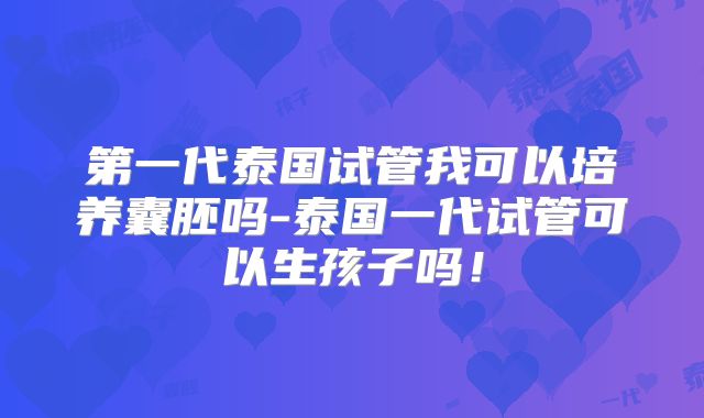 第一代泰国试管我可以培养囊胚吗-泰国一代试管可以生孩子吗!