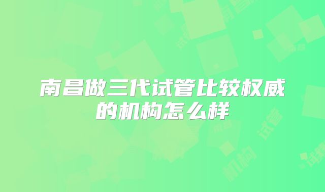 南昌做三代试管比较权威的机构怎么样