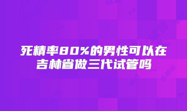 死精率80%的男性可以在吉林省做三代试管吗