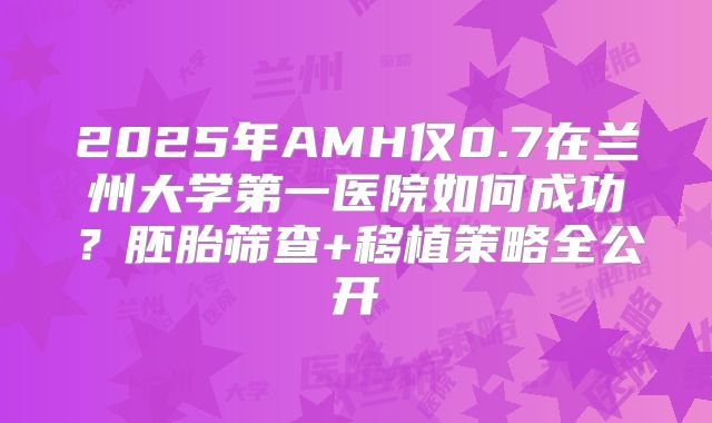 2025年AMH仅0.7在兰州大学第一医院如何成功?胚胎筛查+移植策略全公开