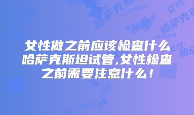 女性做之前应该检查什么哈萨克斯坦试管,女性检查之前需要注意什么!