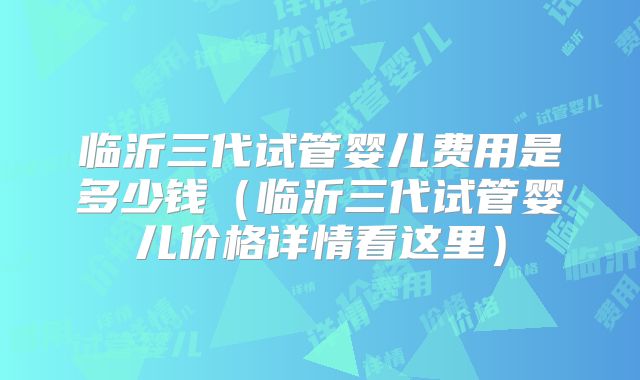 临沂三代试管婴儿费用是多少钱（临沂三代试管婴儿价格详情看这里）