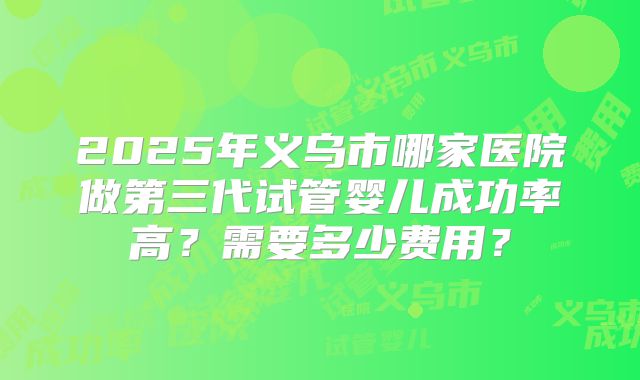 2025年义乌市哪家医院做第三代试管婴儿成功率高?需要多少费用?
