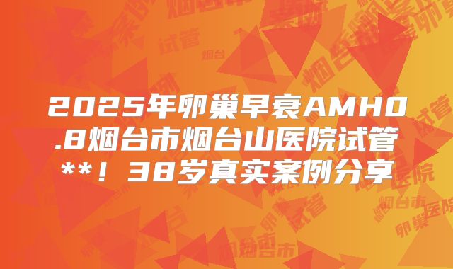 2025年卵巢早衰AMH0.8烟台市烟台山医院试管**！38岁真实案例分享